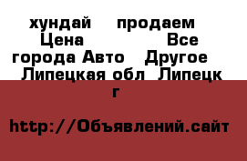 хундай 78 продаем › Цена ­ 650 000 - Все города Авто » Другое   . Липецкая обл.,Липецк г.